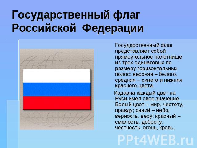 Государственный флагРоссийской Федерации Государственный флаг представляет собой прямоугольное полотнище из трех одинаковых по размеру горизонтальных полос: верхняя – белого, средняя – синего и нижняя красного цвета. Издавна каждый цвет на Руси имел…
