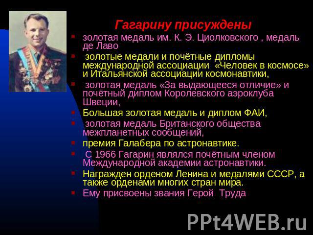 Гагарину присуждены золотая медаль им. К. Э. Циолковского , медаль де Лаво золотые медали и почётные дипломы международной ассоциации «Человек в космосе» и Итальянской ассоциации космонавтики, золотая медаль «За выдающееся отличие» и почётный диплом…