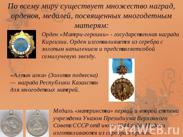 По всему миру существует множество наград, орденов, медалей, посвященных многодетным матерям:Орден «Матери-героини» - государственная награда Киргизии. Орден изготавливается из серебра с золотым напылением и представляет собой семилучевую звезду.«Ал…