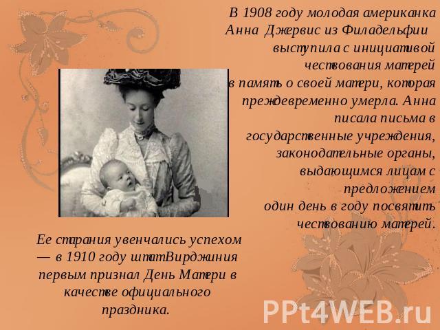 Ее старания увенчались успехом — в 1910 году штат Вирджиния первым признал День Матери в качестве официального праздника. В 1908 году молодая американка Анна Джервис из Филадельфии выступила с инициативой чествования матерей в память о своей матери,…