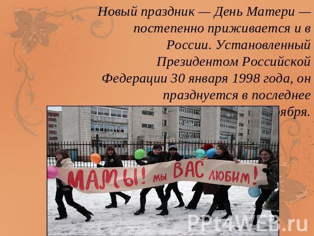 Новый праздник — День Матери — постепенно приживается и в России. Установленный Президентом Российской Федерации 30 января 1998 года, он празднуется в последнее воскресенье ноября.