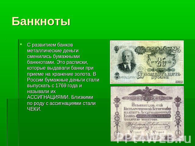 Банкноты С развитием банков металлические деньги сменились бумажными банкнотами. Это расписки, которые выдавали банки при приеме на хранение золота. В России бумажные деньги стали выпускать с 1769 года и называли их АССИГНАЦИЯМИ. Близкими по роду с …