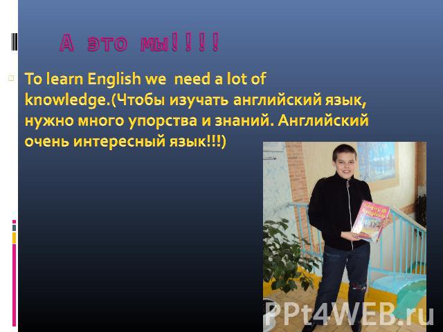 А это мы!!!! To learn English we need a lot of knowledge.(Чтобы изучать английский язык, нужно много упорства и знаний. Английский очень интересный язык!!!)