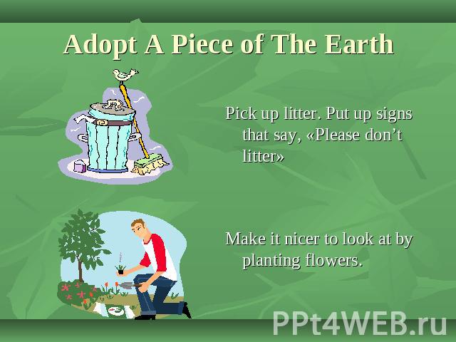 Adopt A Piece of The Earth Pick up litter. Put up signs that say, «Please don’t litter»Make it nicer to look at by planting flowers.