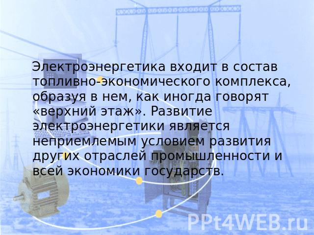 Электроэнергетика входит в состав топливно-экономического комплекса, образуя в нем, как иногда говорят «верхний этаж». Развитие электроэнергетики является неприемлемым условием развития других отраслей промышленности и всей экономики государств.