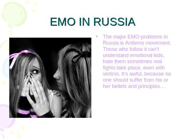 EMO IN RUSSIA The major EMO-problems in Russia is Antiemo movement. Those who follow it can’t understand emotional kids, hate them sometimes real fights take place, even with victims. It’s awful, because no one should suffer from his or her beliefs …