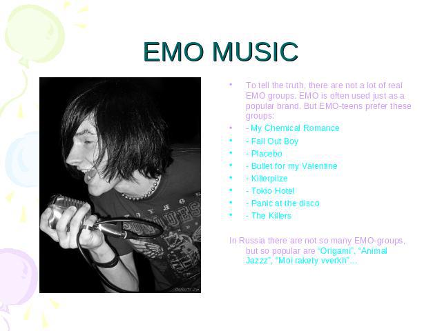 EMO MUSIC To tell the truth, there are not a lot of real EMO groups. EMO is often used just as a popular brand. But EMO-teens prefer these groups:- My Chemical Romance- Fall Out Boy- Placebo- Bullet for my Valentine- Killerpilze- Tokio Hotel- Panic …