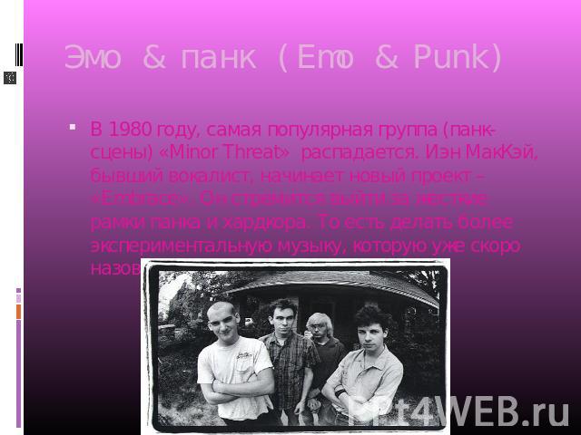 Эмо & панк (Emo & Punk) В 1980 году, самая популярная группа (панк-сцены) «Minor Threat» распадается. Иэн МакКэй, бывший вокалист, начинает новый проект – «Embrace». Он стремится выйти за жесткие рамки панка и хардкора. То есть делать более эксперим…