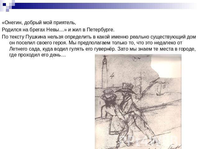 «Онегин, добрый мой приятель,Родился на брегах Невы…» и жил в Петербурге.По тексту Пушкина нельзя определить в какой именно реально существующий дом он поселил своего героя. Мы предполагаем только то, что это недалеко от Летнего сада, куда водил гул…