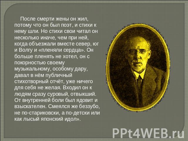 После смерти жены он жил, потому что он был поэт, и стихи к нему шли. Но стихи свои читал он несколько иначе, чем при ней, когда объезжали вместе север, юг и Волгу и «пленяли сердца». Он больше пленять не хотел, он с покорностью своему музыкальному,…