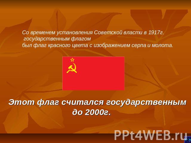 Со временем установления Советской власти в 1917г. государственным флагом был флаг красного цвета с изображением серпа и молота. Этот флаг считался государственным до 2000г.