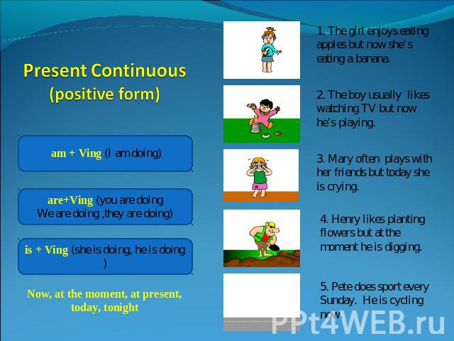 Present Continuous (positive form) Now, at the moment, at present, today, tonight1. The girl enjoys eating apples but now she’s eating a banana.2. The boy usually likes watching TV but now he’s playing.3. Mary often plays with her friends but today …