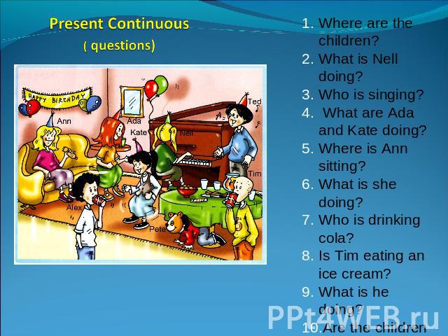 Present Continuous( questions) Where are the children?What is Nell doing?Who is singing? What are Ada and Kate doing?Where is Ann sitting?What is she doing?Who is drinking cola?Is Tim eating an ice cream?What is he doing?Are the children having fun?