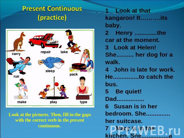 Present Continuous(practice) Look at the pictures. Then, fill in the gaps with the correct verb in the present continuous. 1 Look at that kangaroo! It……….its baby.2 Henry .............the car at the moment.3 Look at Helen! She.......... her dog for …