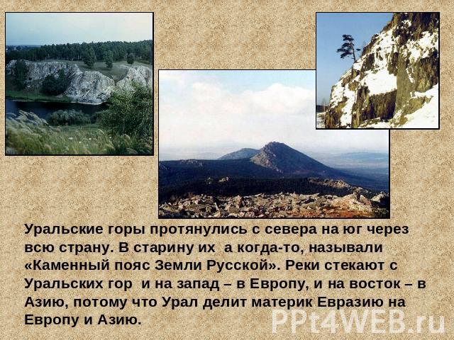Уральские горы протянулись с севера на юг через всю страну. В старину их а когда-то, называли «Каменный пояс Земли Русской». Реки стекают с Уральских гор и на запад – в Европу, и на восток – в Азию, потому что Урал делит материк Евразию на Европу и Азию.