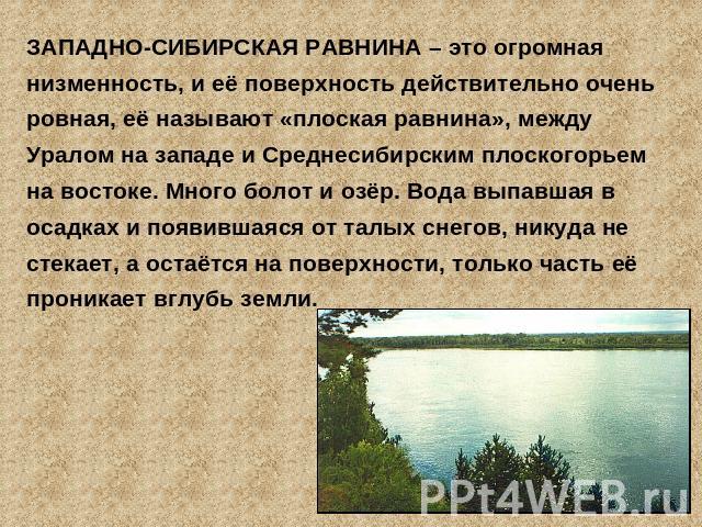 ЗАПАДНО-СИБИРСКАЯ РАВНИНА – это огромная низменность, и её поверхность действительно очень ровная, её называют «плоская равнина», между Уралом на западе и Среднесибирским плоскогорьем на востоке. Много болот и озёр. Вода выпавшая в осадках и появивш…