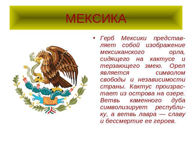 МЕКСИКА Герб Мексики представ-ляет собой изображение мексиканского орла, сидящего на кактусе и терзающего змею.  Орел является  символом свободы и независимости страны. Кактус произрас-тает из острова на озере. Ветвь каменного дуба символизирует рес…