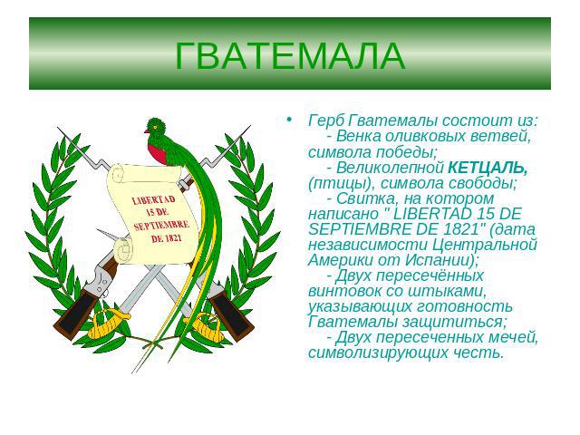ГВАТЕМАЛА Герб Гватемалы состоит из:    - Венка оливковых ветвей, символа победы;    - Великолепной КЕТЦАЛЬ, (птицы), символа свободы;    - Свитка, на котором написано 