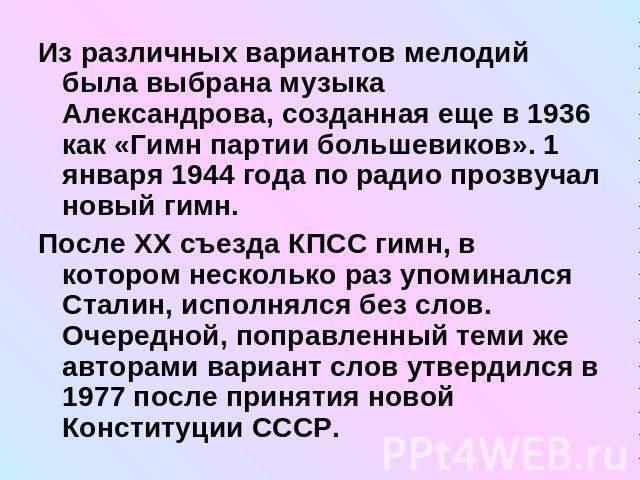 Из различных вариантов мелодий была выбрана музыка Александрова, созданная еще в 1936 как «Гимн партии большевиков». 1 января 1944 года по радио прозвучал новый гимн.После XX съезда КПСС гимн, в котором несколько раз упоминался Сталин, исполнялся бе…