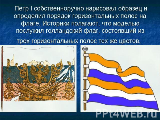 Петр I собственноручно нарисовал образец и определил порядок горизонтальных полос на флаге. Историки полагают, что моделью послужил голландский флаг, состоявший из трех горизонтальных полос тех же цветов.