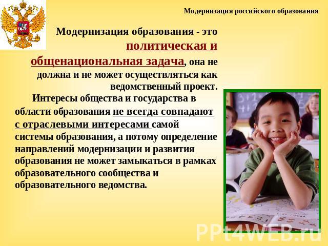 Модернизация российского образованияМодернизация образования - это политическая и общенациональная задача, она не должна и не может осуществляться как ведомственный проект. Интересы общества и государства в области образования не всегда совпадают с …