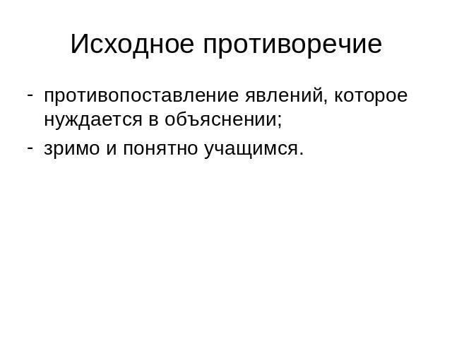 Исходное противоречие противопоставление явлений, которое нуждается в объяснении;зримо и понятно учащимся.