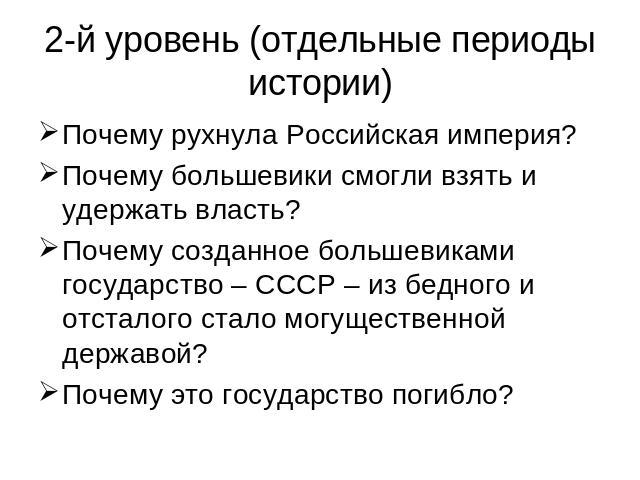 2-й уровень (отдельные периоды истории) Почему рухнула Российская империя?Почему большевики смогли взять и удержать власть?Почему созданное большевиками государство – СССР – из бедного и отсталого стало могущественной державой?Почему это государство…