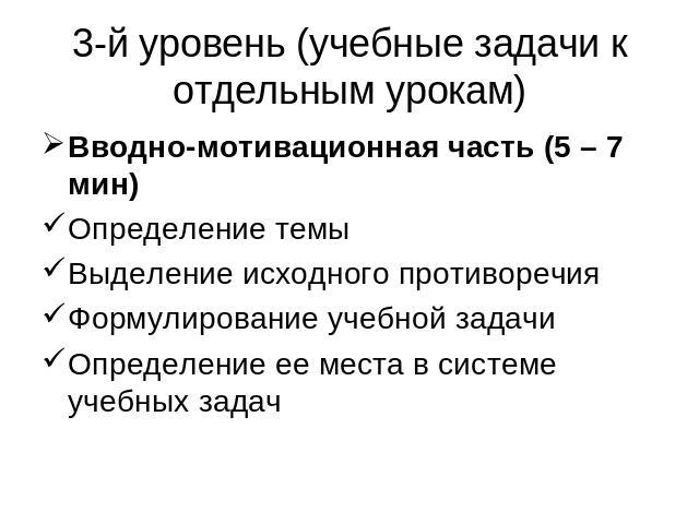 3-й уровень (учебные задачи к отдельным урокам) Вводно-мотивационная часть (5 – 7 мин)Определение темыВыделение исходного противоречияФормулирование учебной задачиОпределение ее места в системе учебных задач