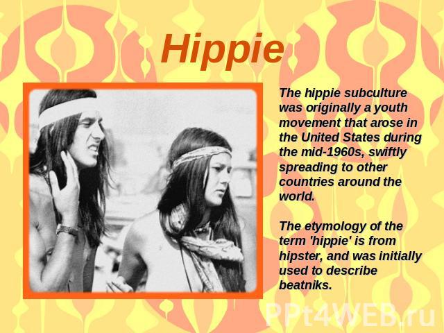 Hippie The hippie subculture was originally a youth movement that arose in the United States during the mid-1960s, swiftly spreading to other countries around the world. The etymology of the term 'hippie' is from hipster, and was initially used to d…