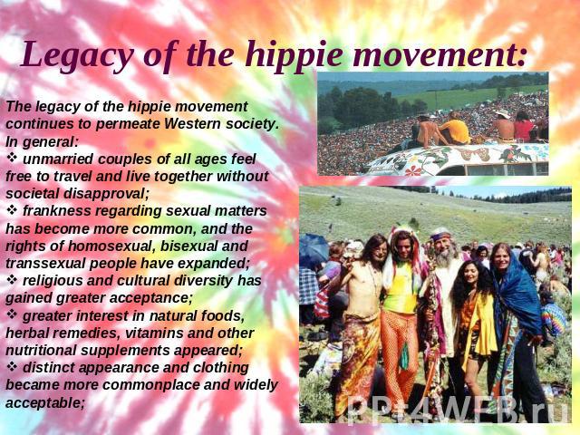 Legacy of the hippie movement:The legacy of the hippie movement continues to permeate Western society. In general: unmarried couples of all ages feel free to travel and live together without societal disapproval; frankness regarding sexual matters h…