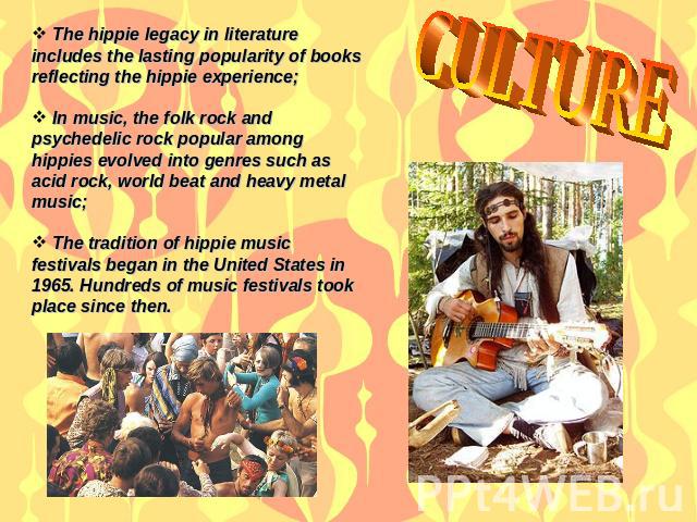 CULTURE The hippie legacy in literature includes the lasting popularity of books reflecting the hippie experience; In music, the folk rock and psychedelic rock popular among hippies evolved into genres such as acid rock, world beat and heavy metal m…