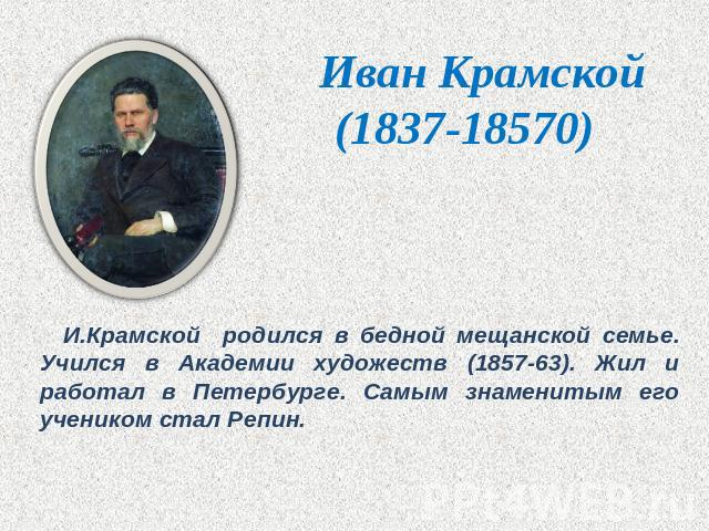 Иван Крамской(1837-18570) И.Крамской родился в бедной мещанской семье. Учился в Академии художеств (1857-63). Жил и работал в Петербурге. Самым знаменитым его учеником стал Репин.