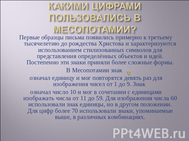 КАКИМИ ЦИФРАМИ ПОЛЬЗОВАЛИСЬ В МЕСОПОТАМИИ? Первые образцы письма появились примерно к третьему тысячелетию до рождества Христова и характеризуются использованием стилизованных символов для представления определённых объектов и идей. Постепенно эти з…