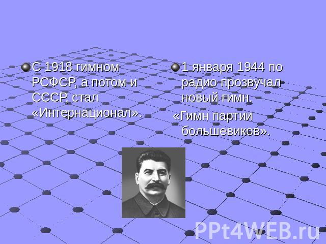 С 1918 гимном РСФСР, а потом и СССР, стал «Интернационал». 1 января 1944 по радио прозвучал новый гимн. «Гимн партии большевиков».
