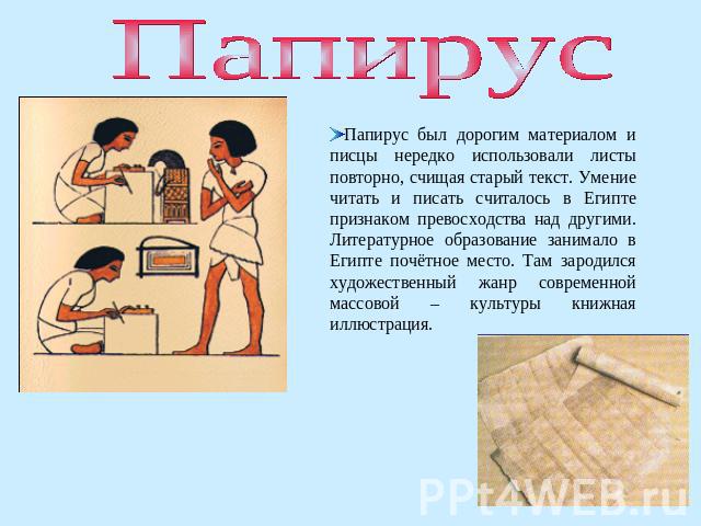 Папирус Папирус был дорогим материалом и писцы нередко использовали листы повторно, счищая старый текст. Умение читать и писать считалось в Египте признаком превосходства над другими. Литературное образование занимало в Египте почётное место. Там за…