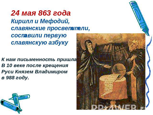 24 мая 863 годаКирилл и Мефодий, славянские просветители, составили первую славянскую азбукуК нам письменность пришла В 10 веке после крещения Руси Князем Владимиром в 988 году.