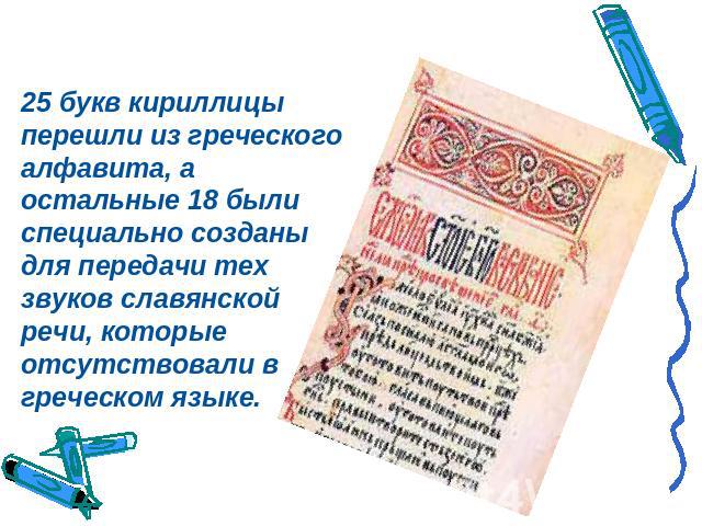 25 букв кириллицы перешли из греческого алфавита, а остальные 18 были специально созданы для передачи тех звуков славянской речи, которые отсутствовали в греческом языке.