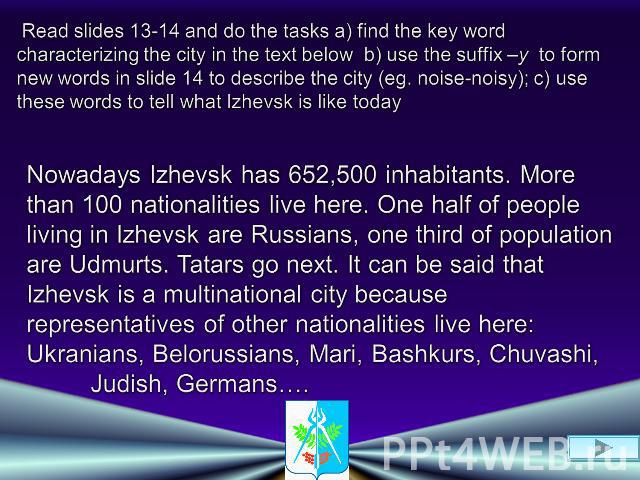 Read slides 13-14 and do the tasks a) find the key word characterizing the city in the text below b) use the suffix –y to form new words in slide 14 to describe the city (eg. noise-noisy); c) use these words to tell what Izhevsk is like todayNowaday…