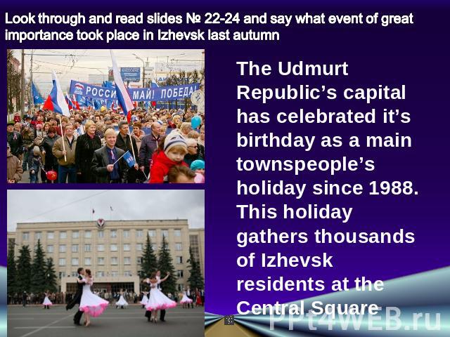 Look through and read slides № 22-24 and say what event of great importance took place in Izhevsk last autumn The Udmurt Republic’s capital has celebrated it’s birthday as a main townspeople’s holiday since 1988. This holiday gathers thousands of Iz…