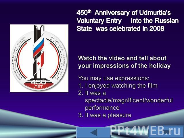 450th Anniversary of Udmurtia’s Voluntary Entry into the Russian State was celebrated in 2008Watch the video and tell about your impressions of the holidayYou may use expressions: I enjoyed watching the filmIt was a spectacle/magnificent/wonderful p…