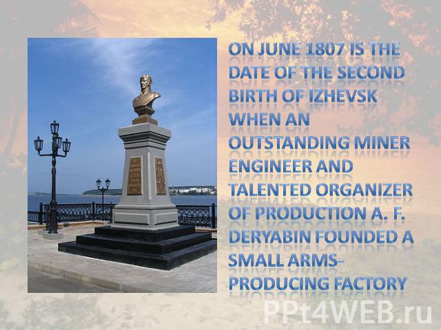 On June 1807 is the date of the second birth of Izhevsk when an outstanding miner engineer and talented organizer of production A. F. Deryabin founded a small arms-producing factory