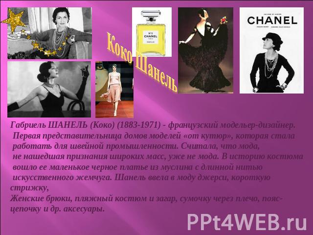 Коко ШанельГабриель ШАНЕЛЬ (Коко) (1883-1971) - французский модельер-дизайнер. Первая представительница домов моделей «от кутюр», которая стала работать для швейной промышленности. Считала, что мода, не нашедшая признания широких масс, уже не мода. …