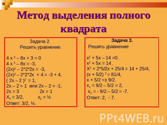Метод выделения полного квадрата Задача 2. Решить уравнение 4 х 2 – 8х + 3 = 04 х 2 – 8х = -3,(2х)2 – 2*2*2х = -3,(2х)2 – 2*2*2х + 4 = -3 + 4,( 2х – 2 )2 = 1,2х – 2 = 1 или 2х – 2 = -1,2х = 3 2х = 1Х1 = 3/2, х2 = ½Ответ: 3/2, ½.Задача 3. Решить урав…