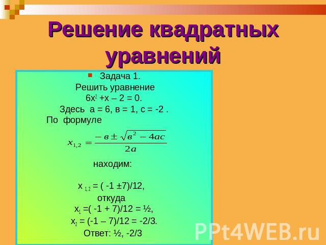 Решение квадратных уравнений Задача 1. Решить уравнение 6х2 +х – 2 = 0. Здесь а = 6, в = 1, с = -2 . По формуле находим: х 1, 2 = ( -1 ±7)/12, откуда х1 =( -1 + 7)/12 = ½, х2 = (-1 – 7)/12 = -2/3. Ответ: ½, -2/3
