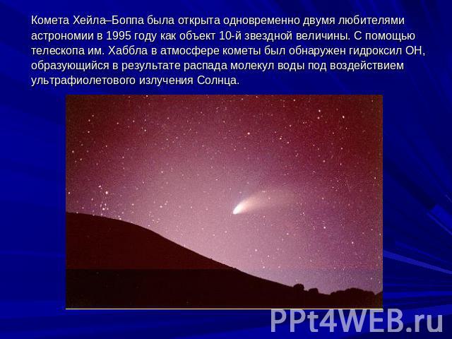 Комета Хейла–Боппа была открыта одновременно двумя любителями астрономии в 1995 году как объект 10-й звездной величины. С помощью телескопа им. Хаббла в атмосфере кометы был обнаружен гидроксил ОН, образующийся в результате распада молекул воды под …