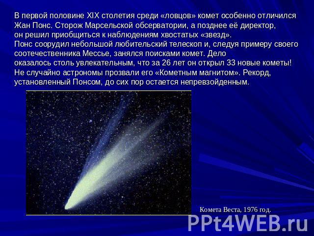 В первой половине XIX столетия среди «ловцов» комет особенно отличился Жан Понс. Сторож Марсельской обсерватории, а позднее её директор, он решил приобщиться к наблюдениям хвостатых «звезд». Понс соорудил небольшой любительский телескоп и, следуя пр…