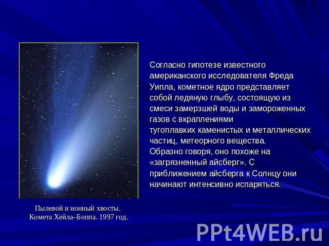 Пылевой и ионный хвосты. Комета Хейла–Боппа. 1997 год.Согласно гипотезе известного американского исследователя Фреда Уипла, кометное ядро представляет собой ледяную глыбу, состоящую из смеси замерзшей воды и замороженных газов с вкраплениями тугопла…