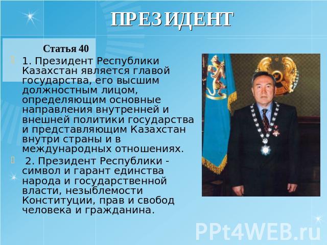 ПРЕЗИДЕНТ Статья 40 1. Президент Республики Казахстан является главой государства, его высшим должностным лицом, определяющим основные направления внутренней и внешней политики государства и представляющим Казахстан внутри страны и в международных о…