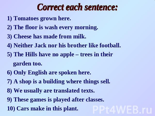 Correct each sentence:1) Tomatoes grown here.2) The floor is wash every morning.3) Cheese has made from milk.4) Neither Jack nor his brother like football.5) The Hills have no apple – trees in their garden too.6) Only English are spoken here. 7) A s…