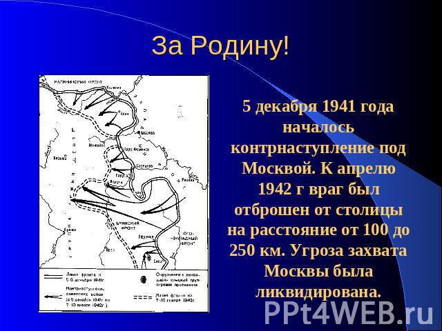 За Родину! 5 декабря 1941 года началось контрнаступление под Москвой. К апрелю 1942 г враг был отброшен от столицы на расстояние от 100 до 250 км. Угроза захвата Москвы была ликвидирована.